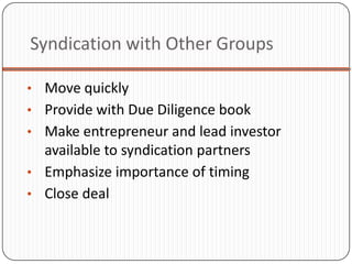 Syndication with Other Groups

• Move quickly
• Provide with Due Diligence book
• Make entrepreneur and lead investor
  available to syndication partners
• Emphasize importance of timing
• Close deal
 