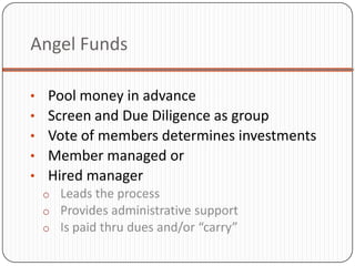 Angel Funds

•   Pool money in advance
•   Screen and Due Diligence as group
•   Vote of members determines investments
•   Member managed or
•   Hired manager
    o Leads the process
    o Provides administrative support
    o Is paid thru dues and/or “carry”
 
