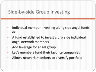 Side-by-side Group Investing

•   Individual member investing along side angel funds,
    or
•   A fund established to invest along side individual
    angel network members
•   Add leverage for angel group
•   Let’s members fund their favorite companies
•   Allows network members to diversify portfolio
 