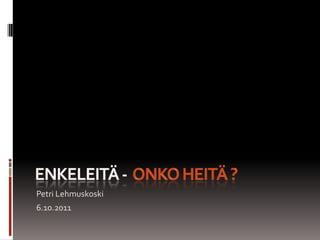 ENKELEITÄ -  ONKO HEITÄ ? Petri Lehmuskoski 6.10.2011 