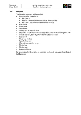 April 2010
Page 10 of 81
OFFICIAL BASKETBALL RULES 2010
Rule Two – Court and equipment
Art. 3 Equipment
The following equipment will be required:
 Backstop units, consisting of:
▬ Backboards
▬ Baskets comprising (pressure release) rings and nets
▬ Backboard support structures including padding
 Basketballs
 Game clock
 Scoreboard
 Twenty-four (24) second clock
 Stopwatch or suitable (visible) device (not the game clock) for timing time-outs
 Two (2) separate, distinctly different and loud sound signals
 Scoresheet
 Player foul markers
 Team foul markers
 Alternating possession arrow
 Playing floor
 Playing court
 Adequate lighting
For a more detailed description of basketball equipment, see Appendix on Basket-
ball Equipment.
 
