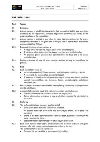 OFFICIAL BASKETBALL RULES 2010
Rule Three - Teams
April 2010
Page 11 of 81
RULE THREE - TEAMS
Art. 4 Teams
4.1 Definition
4.1.1 A team member is eligible to play when he has been authorised to play for a team
according to the regulations, including regulations governing age limits, of the
organising body of the competition.
4.1.2 A team member is entitled to play when his name has been entered on the score-
sheet before the start of the game and as long as he has neither been disqualified
nor committed five (5) fouls.
4.1.3 During playing time, a team member is:
 A player when he is on the playing court and is entitled to play.
 A substitute when he is not on the playing court but he is entitled to play.
 An excluded player when he has committed five (5) fouls and is no longer
entitled to play.
4.1.4 During an interval of play, all team members entitled to play are considered as
players.
4.2 Rule
4.2.1 Each team shall consist of:
 No more than twelve (12) team members entitled to play, including a captain.
 A coach and, if a team wishes, an assistant coach.
 A maximum of five (5) team followers who may sit on the team bench and have
special responsibilities, e.g. manager, doctor, physiotherapist, statistician,
interpreter, etc.
4.2.2 Five (5) players from each team shall be on the playing court during playing time and
may be substituted.
4.2.3 A substitute becomes a player and a player becomes a substitute when:
 The official beckons the substitute to enter the playing court.
 During a time-out or an interval of play, a substitute requests the substitution to
the scorer.
4.3 Uniforms
4.3.1 The uniform of the team members shall consist of:
 Shirts of the same dominant colour front and back.
All players must tuck their shirts into their playing shorts. 'All-in-ones' are
permitted.
 Shorts of the same dominant colour front and back, but not necessarily of the
same colour as the shirts.
 Socks of the same dominant colour for all players of the team.
4.3.2 Each team member shall wear a shirt numbered on the front and back with plain
numbers, of a solid colour contrasting with the colour of the shirt.
The numbers shall be clearly visible and:
 Those on the back shall be at least twenty (20) cm high.
 