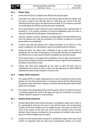 OFFICIAL BASKETBALL RULES 2010
Rule Three - Teams
April 2010
Page 13 of 81
Art. 5 Players: Injury
5.1 In the event of injury to a player(s), the officials may stop the game.
5.2 If the ball is live when an injury occurs, the official shall not blow his whistle until
the team in control of the ball has shot for a field goal, lost control of the ball,
withheld the ball from play or the ball has become dead. If it is necessary to protect
an injured player, the officials may stop the game immediately.
5.3 If the injured player cannot continue to play immediately (within approximately 15
seconds) or, if he receives treatment, he must be substituted unless the team is
reduced to fewer than five (5) players on the playing court.
5.4 Coaches, assistant coaches, substitutes, excluded players and team followers may
enter the playing court, with the permission of an official, to attend to an injured
player before he is substituted.
5.5 A doctor may enter the playing court, without permission of an official if, in the
doctor's judgement, the injured player requires immediate medical treatment.
5.6 During the game, any player who is bleeding or has an open wound must be
substituted. He may return to the playing court only after bleeding has stopped and
the affected area or open wound has been completely and securely covered.
If the injured player or any player who is bleeding or has an open wound recovers
during a time-out taken by either team before the scorer’s signal for the substitution,
that player may continue to play.
5.7 Players who have been designated by the coach to start the game may be
substituted in the event of an injury. In this case, the opponents are also entitled to
substitute the same number of players, if they so wish.
Art. 6 Captain: Duties and powers
6.1 The captain (CAP) is a player designated by his coach to represent his team on the
playing court. He may communicate in a courteous manner with the officials during
the game to obtain information, however, only when the ball becomes dead and the
game clock is stopped.
6.2 The captain shall, immediately at the end of the game, inform the referee if his team
is protesting against the result of the game and sign the scoresheet in the space
marked 'Captain's signature in case of protest'.
Art. 7 Coaches: Duties and powers
7.1 At least twenty (20) minutes before the game is scheduled to begin, each coach or
his representative shall give the scorer a list with the names and corresponding
numbers of the team members who are eligible to play in the game, as well as the
name of the captain of the team, the coach and the assistant coach. All team
members whose names are entered on the scoresheet are entitled to play, even if
they arrive after the beginning of the game.
7.2 At least ten (10) minutes before the game is scheduled to begin, each coach shall
confirm his agreement with the names and corresponding numbers of his team
 