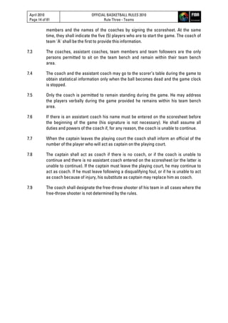 April 2010
Page 14 of 81
OFFICIAL BASKETBALL RULES 2010
Rule Three - Teams
members and the names of the coaches by signing the scoresheet. At the same
time, they shall indicate the five (5) players who are to start the game. The coach of
team 'A' shall be the first to provide this information.
7.3 The coaches, assistant coaches, team members and team followers are the only
persons permitted to sit on the team bench and remain within their team bench
area.
7.4 The coach and the assistant coach may go to the scorer’s table during the game to
obtain statistical information only when the ball becomes dead and the game clock
is stopped.
7.5 Only the coach is permitted to remain standing during the game. He may address
the players verbally during the game provided he remains within his team bench
area.
7.6 If there is an assistant coach his name must be entered on the scoresheet before
the beginning of the game (his signature is not necessary). He shall assume all
duties and powers of the coach if, for any reason, the coach is unable to continue.
7.7 When the captain leaves the playing court the coach shall inform an official of the
number of the player who will act as captain on the playing court.
7.8 The captain shall act as coach if there is no coach, or if the coach is unable to
continue and there is no assistant coach entered on the scoresheet (or the latter is
unable to continue). If the captain must leave the playing court, he may continue to
act as coach. If he must leave following a disqualifying foul, or if he is unable to act
as coach because of injury, his substitute as captain may replace him as coach.
7.9 The coach shall designate the free-throw shooter of his team in all cases where the
free-throw shooter is not determined by the rules.
 