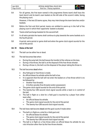 April 2010
Page 16 of 81
OFFICIAL BASKETBALL RULES 2010
Rule Four - Playing regulations
9.4 For all games, the first team named in the programme (home team) shall have the
team bench and its team’s own basket on the left side of the scorer’s table, facing
the playing court.
However, if the two (2) teams agree, they may interchange the team benches and/or
baskets.
9.5 Before the first and third period, teams are entitled to warm-up in the half of the
playing court in which their opponents' basket is situated.
9.6 Teams shall exchange baskets for the second half.
9.7 In all extra periods the teams shall continue to play towards the same baskets as in
the fourth period.
9.8 A period, extra period or game shall end when the game clock signal sounds for the
end of the period.
Art. 10 Status of the ball
10.1 The ball can be either live or dead.
10.2 The ball becomes live when:
 During the jump ball, the ball leaves the hand(s) of the referee on the toss.
 During a free throw, the ball is at the disposal of the free-throw shooter.
 During a throw-in, the ball is at the disposal of the player taking the throw-in.
10.3 The ball becomes dead when:
 Any field goal or free throw is made.
 An official blows his whistle while the ball is live.
 It is apparent that the ball will not enter the basket on a free throw which is to
be followed by:
▬ Another free throw(s).
▬ A further penalty (free throw(s) and/or possession).
 The game clock signal sounds for the end of the period.
 The twenty-four (24) second clock signal sounds while a team is in control of
the ball.
 The ball in flight on a shot for a field goal is touched by a player from either
team after:
▬ An official blows his whistle.
▬ The game clock signal sounds for the end of the period.
▬ The twenty-four (24) second clock signal sounds.
10.4 The ball does not become dead and the goal counts if made when:
 The ball is in flight on a shot for a field goal and:
▬ An official blows his whistle.
▬ The game clock signal sounds for the end of the period.
▬ The twenty-four (24) second clock signal sounds.
 The ball is in flight on a free throw when an official blows his whistle for any
rule infraction other than by the free-throw shooter.
 