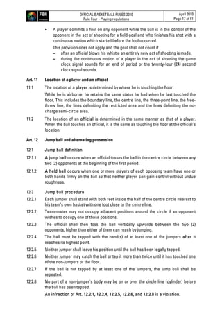 OFFICIAL BASKETBALL RULES 2010
Rule Four - Playing regulations
April 2010
Page 17 of 81
 A player commits a foul on any opponent while the ball is in the control of the
opponent in the act of shooting for a field goal and who finishes his shot with a
continuous motion which started before the foul occurred.
This provision does not apply and the goal shall not count if
▬ after an official blows his whistle an entirely new act of shooting is made.
▬ during the continuous motion of a player in the act of shooting the game
clock signal sounds for an end of period or the twenty-four (24) second
clock signal sounds.
Art. 11 Location of a player and an official
11.1 The location of a player is determined by where he is touching the floor.
While he is airborne, he retains the same status he had when he last touched the
floor. This includes the boundary line, the centre line, the three-point line, the free-
throw line, the lines delimiting the restricted area and the lines delimiting the no-
charge semi-circle area.
11.2 The location of an official is determined in the same manner as that of a player.
When the ball touches an official, it is the same as touching the floor at the official's
location.
Art. 12 Jump ball and alternating possession
12.1 Jump ball definition
12.1.1 A jump ball occurs when an official tosses the ball in the centre circle between any
two (2) opponents at the beginning of the first period.
12.1.2 A held ball occurs when one or more players of each opposing team have one or
both hands firmly on the ball so that neither player can gain control without undue
roughness.
12.2 Jump ball procedure
12.2.1 Each jumper shall stand with both feet inside the half of the centre circle nearest to
his team’s own basket with one foot close to the centre line.
12.2.2 Team-mates may not occupy adjacent positions around the circle if an opponent
wishes to occupy one of those positions.
12.2.3 The official shall then toss the ball vertically upwards between the two (2)
opponents, higher than either of them can reach by jumping.
12.2.4 The ball must be tapped with the hand(s) of at least one of the jumpers after it
reaches its highest point.
12.2.5 Neither jumper shall leave his position until the ball has been legally tapped.
12.2.6 Neither jumper may catch the ball or tap it more than twice until it has touched one
of the non-jumpers or the floor.
12.2.7 If the ball is not tapped by at least one of the jumpers, the jump ball shall be
repeated.
12.2.8 No part of a non-jumper's body may be on or over the circle line (cylinder) before
the ball has been tapped.
An infraction of Art. 12.2.1, 12.2.4, 12.2.5, 12.2.6, and 12.2.8 is a violation.
 
