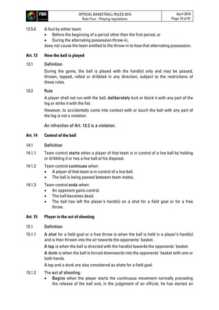 OFFICIAL BASKETBALL RULES 2010
Rule Four - Playing regulations
April 2010
Page 19 of 81
12.5.6 A foul by either team:
 Before the beginning of a period other than the first period, or
 During the alternating possession throw-in,
does not cause the team entitled to the throw-in to lose that alternating possession.
Art. 13 How the ball is played
13.1 Definition
During the game, the ball is played with the hand(s) only and may be passed,
thrown, tapped, rolled or dribbled in any direction, subject to the restrictions of
these rules.
13.2 Rule
A player shall not run with the ball, deliberately kick or block it with any part of the
leg or strike it with the fist.
However, to accidentally come into contact with or touch the ball with any part of
the leg is not a violation.
An infraction of Art. 13.2 is a violation.
Art. 14 Control of the ball
14.1 Definition
14.1.1 Team control starts when a player of that team is in control of a live ball by holding
or dribbling it or has a live ball at his disposal.
14.1.2 Team control continues when:
 A player of that team is in control of a live ball.
 The ball is being passed between team-mates.
14.1.3 Team control ends when:
 An opponent gains control.
 The ball becomes dead.
 The ball has left the player's hand(s) on a shot for a field goal or for a free
throw.
Art. 15 Player in the act of shooting
15.1 Definition
15.1.1 A shot for a field goal or a free throw is when the ball is held in a player’s hand(s)
and is then thrown into the air towards the opponents' basket.
A tap is when the ball is directed with the hand(s) towards the opponents' basket.
A dunk is when the ball is forced downwards into the opponents' basket with one or
both hands.
A tap and a dunk are also considered as shots for a field goal.
15.1.2 The act of shooting:
 Begins when the player starts the continuous movement normally preceding
the release of the ball and, in the judgement of an official, he has started an
 