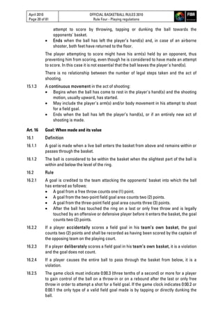 April 2010
Page 20 of 81
OFFICIAL BASKETBALL RULES 2010
Rule Four - Playing regulations
attempt to score by throwing, tapping or dunking the ball towards the
opponents' basket.
 Ends when the ball has left the player’s hand(s) and, in case of an airborne
shooter, both feet have returned to the floor.
The player attempting to score might have his arm(s) held by an opponent, thus
preventing him from scoring, even though he is considered to have made an attempt
to score. In this case it is not essential that the ball leaves the player's hand(s).
There is no relationship between the number of legal steps taken and the act of
shooting.
15.1.3 A continuous movement in the act of shooting:
 Begins when the ball has come to rest in the player's hand(s) and the shooting
motion, usually upward, has started.
 May include the player's arm(s) and/or body movement in his attempt to shoot
for a field goal.
 Ends when the ball has left the player’s hand(s), or if an entirely new act of
shooting is made.
Art. 16 Goal: When made and its value
16.1 Definition
16.1.1 A goal is made when a live ball enters the basket from above and remains within or
passes through the basket.
16.1.2 The ball is considered to be within the basket when the slightest part of the ball is
within and below the level of the ring.
16.2 Rule
16.2.1 A goal is credited to the team attacking the opponents’ basket into which the ball
has entered as follows:
 A goal from a free throw counts one (1) point.
 A goal from the two-point field goal area counts two (2) points.
 A goal from the three-point field goal area counts three (3) points.
 After the ball has touched the ring on a last or only free throw and is legally
touched by an offensive or defensive player before it enters the basket, the goal
counts two (2) points.
16.2.2 If a player accidentally scores a field goal in his team’s own basket, the goal
counts two (2) points and shall be recorded as having been scored by the captain of
the opposing team on the playing court.
16.2.3 If a player deliberately scores a field goal in his team’s own basket, it is a violation
and the goal does not count.
16.2.4 If a player causes the entire ball to pass through the basket from below, it is a
violation.
16.2.5 The game clock must indicate 0:00.3 (three tenths of a second) or more for a player
to gain control of the ball on a throw-in or on a rebound after the last or only free
throw in order to attempt a shot for a field goal. If the game clock indicates 0:00.2 or
0:00.1 the only type of a valid field goal made is by tapping or directly dunking the
ball.
 