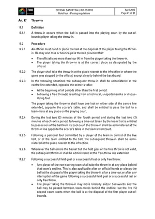 OFFICIAL BASKETBALL RULES 2010
Rule Four - Playing regulations
April 2010
Page 21 of 81
Art. 17 Throw-in
17.1 Definition
17.1.1 A throw-in occurs when the ball is passed into the playing court by the out-of-
bounds player taking the throw-in.
17.2 Procedure
17.2.1 An official must hand or place the ball at the disposal of the player taking the throw-
in. He may also toss or bounce pass the ball provided that:
 The official is no more than four (4) m from the player taking the throw-in.
 The player taking the throw-in is at the correct place as designated by the
official.
17.2.2 The player shall take the throw-in at the place nearest to the infraction or where the
game was stopped by the official, except directly behind the backboard.
17.2.3 In the following situations the subsequent throw-in shall be administered at the
centre line extended, opposite the scorer's table:
 At the beginning of all periods other than the first period.
 Following a free throw(s) resulting from a technical, unsportsmanlike or disqua-
lifying foul.
The player taking the throw-in shall have one foot on either side of the centre line
extended, opposite the scorer’s table, and shall be entitled to pass the ball to a
team-mate at any place on the playing court.
17.2.4 During the last two (2) minutes of the fourth period and during the last two (2)
minutes of each extra period, following a time-out taken by the team that is entitled
to possession of the ball from its backcourt the throw-in shall be administered at the
throw-in line opposite the scorer’s table in the team’s frontcourt.
17.2.5 Following a personal foul committed by a player of the team in control of the live
ball, or of the team entitled to the ball, the subsequent throw-in shall be admi-
nistered at the place nearest to the infraction.
17.2.6 Whenever the ball enters the basket but the field goal or the free throw is not valid,
the subsequent throw-in shall be administered at the free-throw line extended.
17.2.7 Following a successful field goal or a successful last or only free throw:
 Any player of the non-scoring team shall take the throw-in at any place behind
that team’s endline. This is also applicable after an official hands or places the
ball at the disposal of the player taking the throw-in after a time-out or after any
interruption of the game following a successful field goal or a successful last or
only free throw.
 The player taking the throw-in may move laterally and/or backwards and the
ball may be passed between team-mates behind the endline, but the five (5)
second count starts when the ball is at the disposal of the first player out-of-
bounds.
 