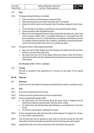 April 2010
Page 22 of 81
OFFICIAL BASKETBALL RULES 2010
Rule Four - Playing regulations
17.3 Rule
17.3.1 The player taking the throw-in shall not:
 Take more than five (5) seconds to release the ball.
 Step into the playing court while having the ball in his hand(s).
 Cause the ball to touch out-of-bounds, after it has been released on the throw-
in.
 Touch the ball on the playing court before it has touched another player.
 Cause the ball to enter the basket directly.
 Move from the designated throw-in place behind the boundary line, other than
from his team’s endline after a successful field goal or a successful last free
throw, laterally in one (1) or in both directions, exceeding a total distance of one
(1) m before releasing the ball. He is, however, permitted to move directly back-
wards from the boundary line as far as circumstances allow.
17.3.2 During the throw-in other player(s) shall not:
 Have any part of their bodies over the boundary line before the ball has been
thrown-in across the boundary line.
 Be closer than one (1) m to the player taking the throw-in when the throw-in
place has less than two (2) m between the boundary line and any out-of-bounds
obstructions.
An infraction of Art. 17.3 is a violation.
17.4 Penalty
The ball is awarded to the opponents for a throw-in at the place of the original
throw-in.
Art. 18 Time-out
18.1 Definition
A time-out is an interruption of the game requested by the coach or assistant coach.
18.2 Rule
18.2.1 Each time-out shall last one (1) minute.
18.2.2 A time-out may be granted during a time-out opportunity.
18.2.3 A time-out opportunity begins when:
 For both teams, the ball becomes dead, the game clock is stopped and the
official has ended his communication with the scorer's table.
 For both teams, the ball becomes dead following a successful last or only free
throw.
 For the non-scoring team, a field goal is scored.
18.2.4 A time-out opportunity ends when the ball is at the disposal of a player for a throw-
in or for a first or only free throw.
18.2.5 Two (2) time-outs may be granted to each team at any time during the first half;
three (3) at any time during the second half and one (1) during each extra period.
18.2.6 Unused time-outs may not be carried over to the next half or extra period.
 