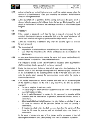 OFFICIAL BASKETBALL RULES 2010
Rule Four - Playing regulations
April 2010
Page 23 of 81
18.2.7 A time-out is charged against the team whose coach first made a request unless the
time-out is granted following a field goal scored by the opponents and without an
infraction having been called.
18.2.8 A time-out shall not be permitted to the scoring team when the game clock is
stopped following a successful field goal during the last two (2) minutes of the fourth
period or the last two (2) minutes of each extra period unless an official has stopped
the game.
18.3 Procedure
18.3.1 Only a coach or assistant coach has the right to request a time-out. He shall
establish visual contact with the scorer or he shall go to the scorer’s table and ask
clearly for a time-out, making the proper conventional sign with his hands.
18.3.2 A time-out request may be cancelled only before the scorer's signal has sounded
for such a request.
18.3.3 The time-out period:
 Begins when an official blows his whistle and gives the time-out signal.
 Ends when the official blows his whistle and beckons the teams back on the
playing court.
18.3.4 As soon as a time-out opportunity begins, the scorer shall sound his signal to notify
the officials that a request for a time-out has been made.
If a field goal is scored against a team which has requested a time-out, the timer
shall immediately stop the game clock and sound his signal.
18.3.5 During the time-out and during an interval of play before the beginning of the
second, fourth or each extra period the players may leave the playing court and sit
on the team bench and the persons permitted to be in the team bench area may
enter the playing court provided the team members remain within the vicinity of
their team bench area.
18.3.6 If the request for the time-out is made by either team after the ball is at the disposal
of the free-throw shooter for the first or only free throw, the time-out shall be
granted if:
 The last or only free throw is successful.
 The last or only free throw is followed by a throw-in at the centre line extended,
opposite the scorer’s table.
 A foul is called between free throws. In this case the free throw(s) will be
completed and the time-out will be permitted before the new foul penalty is
administered.
 A foul is called before the ball becomes live after the last or only free throw. In
this case the time-out will be permitted before the new foul penalty is
administered.
 A violation is called before the ball becomes live after the last or only free
throw. In this case the time-out will be permitted before the throw-in is
administered.
In the event of consecutive sets of free throws and/or possession of the ball
resulting from more than one (1) foul penalty, each set is to be treated separately.
 