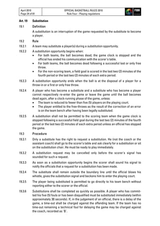April 2010
Page 24 of 81
OFFICIAL BASKETBALL RULES 2010
Rule Four - Playing regulations
Art. 19 Substitution
19.1 Definition
A substitution is an interruption of the game requested by the substitute to become
a player.
19.2 Rule
19.2.1 A team may substitute a player(s) during a substitution opportunity.
19.2.2 A substitution opportunity begins when:
 For both teams, the ball becomes dead, the game clock is stopped and the
official has ended his communication with the scorer's table.
 For both teams, the ball becomes dead following a successful last or only free
throw.
 For the non-scoring team, a field goal is scored in the last two (2) minutes of the
fourth period or the last two (2) minutes of each extra period.
19.2.3 A substitution opportunity ends when the ball is at the disposal of a player for a
throw-in or a first or only free throw.
19.2.4 A player who has become a substitute and a substitute who has become a player
cannot respectively re-enter the game or leave the game until the ball becomes
dead again, after a clock-running phase of the game, unless:
 The team is reduced to fewer than five (5) players on the playing court.
 The player entitled to the free-throws as the result of the correction of an error
is on the team bench after having been legally substituted.
19.2.5 A substitution shall not be permitted to the scoring team when the game clock is
stopped following a successful field goal during the last two (2) minutes of the fourth
period or the last two (2) minutes of each extra period unless an official has stopped
the game.
19.3 Procedure
19.3.1 Only a substitute has the right to request a substitution. He (not the coach or the
assistant coach) shall go to the scorer’s table and ask clearly for a substitution or sit
on the substitution chair. He must be ready to play immediately.
19.3.2 A substitution request may be cancelled only before the scorer's signal has
sounded for such a request.
19.3.3 As soon as a substitution opportunity begins the scorer shall sound his signal to
notify the officials that a request for a substitution has been made.
19.3.4 The substitute shall remain outside the boundary line until the official blows his
whistle, gives the substitution signal and beckons him to enter the playing court.
19.3.5 The player being substituted is permitted to go directly to his team bench without
reporting either to the scorer or the official.
19.3.6 Substitutions shall be completed as quickly as possible. A player who has commit-
ted his five (5) fouls or has been disqualified must be substituted immediately (within
approximately 30 seconds). If, in the judgement of an official, there is a delay of the
game, a time-out shall be charged against the offending team. If the team has no
time-out remaining a technical foul for delaying the game may be charged against
the coach, recorded as 'B'.
 