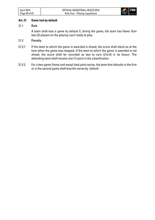 April 2010
Page 26 of 81
OFFICIAL BASKETBALL RULES 2010
Rule Four - Playing regulations
Art. 21 Game lost by default
21.1 Rule
A team shall lose a game by default if, during the game, the team has fewer than
two (2) players on the playing court ready to play.
21.2 Penalty
21.2.1 If the team to which the game is awarded is ahead, the score shall stand as at the
time when the game was stopped. If the team to which the game is awarded is not
ahead, the score shall be recorded as two to zero (2 to 0) in its favour. The
defaulting team shall receive one (1) point in the classification.
21.2.2 For a two-game (home and away) total point series, the team that defaults in the first
or in the second game shall lose the series by 'default'.
 