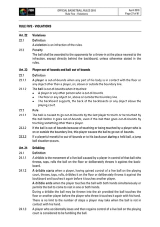 OFFICIAL BASKETBALL RULES 2010
Rule Five - Violations
April 2010
Page 27 of 81
RULE FIVE - VIOLATIONS
Art. 22 Violations
22.1 Definition
A violation is an infraction of the rules.
22.2 Penalty
The ball shall be awarded to the opponents for a throw-in at the place nearest to the
infraction, except directly behind the backboard, unless otherwise stated in the
rules.
Art. 23 Player out-of-bounds and ball out-of-bounds
23.1 Definition
23.1.1 A player is out-of-bounds when any part of his body is in contact with the floor or
any object other than a player, on, above or outside the boundary line.
23.1.2 The ball is out-of-bounds when it touches:
 A player or any other person who is out-of-bounds.
 The floor or any object on, above or outside the boundary line.
 The backboard supports, the back of the backboards or any object above the
playing court.
23.2 Rule
23.2.1 The ball is caused to go out-of-bounds by the last player to touch or be touched by
the ball before it goes out-of-bounds, even if the ball then goes out-of-bounds by
touching something other than a player.
23.2.2 If the ball is out-of-bounds because of touching or being touched by a player who is
on or outside the boundary line, this player causes the ball to go out-of-bounds.
23.2.3 If a player(s) move(s) to out-of-bounds or to his backcourt during a held ball, a jump
ball situation occurs.
Art. 24 Dribbling
24.1 Definition
24.1.1 A dribble is the movement of a live ball caused by a player in control of that ball who
throws, taps, rolls the ball on the floor or deliberately throws it against the back-
board.
24.1.2 A dribble starts when a player, having gained control of a live ball on the playing
court, throws, taps, rolls, dribbles it on the floor or deliberately throws it against the
backboard and touches it again before it touches another player.
A dribble ends when the player touches the ball with both hands simultaneously or
permits the ball to come to rest in one or both hands.
During a dribble the ball may be thrown into the air provided the ball touches the
floor or another player before the player who threw it touches it again with his hand.
There is no limit to the number of steps a player may take when the ball is not in
contact with his hand.
24.1.3 A player who accidentally loses and then regains control of a live ball on the playing
court is considered to be fumbling the ball.
 
