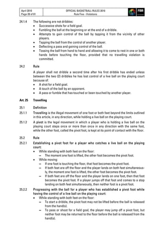April 2010
Page 28 of 81
OFFICIAL BASKETBALL RULES 2010
Rule Five - Violations
24.1.4 The following are not dribbles:
 Successive shots for a field goal.
 Fumbling the ball at the beginning or at the end of a dribble.
 Attempts to gain control of the ball by tapping it from the vicinity of other
players.
 Tapping the ball from the control of another player.
 Deflecting a pass and gaining control of the ball.
 Tossing the ball from hand to hand and allowing it to come to rest in one or both
hands before touching the floor, provided that no travelling violation is
committed.
24.2 Rule
A player shall not dribble a second time after his first dribble has ended unless
between the two (2) dribbles he has lost control of a live ball on the playing court
because of:
 A shot for a field goal.
 A touch of the ball by an opponent.
 A pass or fumble that has touched or been touched by another player.
Art. 25 Travelling
25.1 Definition
25.1.1 Travelling is the illegal movement of one foot or both feet beyond the limits outlined
in this article, in any direction, while holding a live ball on the playing court.
25.1.2 A pivot is the legal movement in which a player who is holding a live ball on the
playing court steps once or more than once in any direction with the same foot,
while the other foot, called the pivot foot, is kept at its point of contact with the floor.
25.2 Rule
25.2.1 Establishing a pivot foot for a player who catches a live ball on the playing
court:
 While standing with both feet on the floor:
▬ The moment one foot is lifted, the other foot becomes the pivot foot.
 While moving:
▬ If one foot is touching the floor, that foot becomes the pivot foot.
▬ If both feet are off the floor and the player lands on both feet simultaneous-
ly, the moment one foot is lifted, the other foot becomes the pivot foot.
▬ If both feet are off the floor and the player lands on one foot, then that foot
becomes the pivot foot. If a player jumps off that foot and comes to a stop
landing on both feet simultaneously, then neither foot is a pivot foot.
25.2.2 Progressing with the ball for a player who has established a pivot foot while
having the control of a live ball on the playing court:
 While standing with both feet on the floor:
▬ To start a dribble, the pivot foot may not be lifted before the ball is released
from the hand(s).
▬ To pass or shoot for a field goal, the player may jump off a pivot foot, but
neither foot may be returned to the floor before the ball is released from the
hand(s).
 