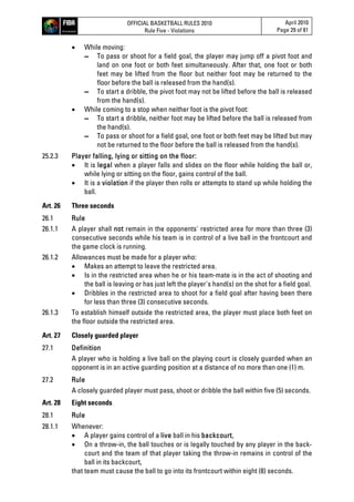 OFFICIAL BASKETBALL RULES 2010
Rule Five - Violations
April 2010
Page 29 of 81
 While moving:
▬ To pass or shoot for a field goal, the player may jump off a pivot foot and
land on one foot or both feet simultaneously. After that, one foot or both
feet may be lifted from the floor but neither foot may be returned to the
floor before the ball is released from the hand(s).
▬ To start a dribble, the pivot foot may not be lifted before the ball is released
from the hand(s).
 While coming to a stop when neither foot is the pivot foot:
▬ To start a dribble, neither foot may be lifted before the ball is released from
the hand(s).
▬ To pass or shoot for a field goal, one foot or both feet may be lifted but may
not be returned to the floor before the ball is released from the hand(s).
25.2.3 Player falling, lying or sitting on the floor:
 It is legal when a player falls and slides on the floor while holding the ball or,
while lying or sitting on the floor, gains control of the ball.
 It is a violation if the player then rolls or attempts to stand up while holding the
ball.
Art. 26 Three seconds
26.1 Rule
26.1.1 A player shall not remain in the opponents' restricted area for more than three (3)
consecutive seconds while his team is in control of a live ball in the frontcourt and
the game clock is running.
26.1.2 Allowances must be made for a player who:
 Makes an attempt to leave the restricted area.
 Is in the restricted area when he or his team-mate is in the act of shooting and
the ball is leaving or has just left the player's hand(s) on the shot for a field goal.
 Dribbles in the restricted area to shoot for a field goal after having been there
for less than three (3) consecutive seconds.
26.1.3 To establish himself outside the restricted area, the player must place both feet on
the floor outside the restricted area.
Art. 27 Closely guarded player
27.1 Definition
A player who is holding a live ball on the playing court is closely guarded when an
opponent is in an active guarding position at a distance of no more than one (1) m.
27.2 Rule
A closely guarded player must pass, shoot or dribble the ball within five (5) seconds.
Art. 28 Eight seconds
28.1 Rule
28.1.1 Whenever:
 A player gains control of a live ball in his backcourt,
 On a throw-in, the ball touches or is legally touched by any player in the back-
court and the team of that player taking the throw-in remains in control of the
ball in its backcourt,
that team must cause the ball to go into its frontcourt within eight (8) seconds.
 