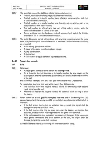 April 2010
Page 30 of 81
OFFICIAL BASKETBALL RULES 2010
Rule Five - Violations
28.1.2 The team has caused the ball to go into its frontcourt whenever:
 The ball, not in control of any player, touches the frontcourt,
 The ball touches or is legally touched by an offensive player who has both feet
in contact with his frontcourt,
 The ball touches or is legally touched by a defensive player who has part of his
body in contact with his backcourt,
 The ball touches an official who has part of his body in contact with the
frontcourt of the team in control of the ball.
 During a dribble from the backcourt to the frontcourt, both feet of the dribbler
and the ball are in contact with the frontcourt.
28.1.3 The eight (8) second period will continue with any time remaining when the same
team that previously had control of the ball is awarded a throw-in in the backcourt,
as a result of:
 A ball having gone out-of-bounds.
 A player of the same team having been injured.
 A jump ball situation.
 A double foul.
 A cancellation of equal penalties against both teams.
Art. 29 Twenty-four seconds
29.1 Rule
29.1.1 Whenever:
 A player gains control of a live ball on the playing court,
 On a throw-in, the ball touches or is legally touched by any player on the
playing court and the team of that player taking the throw-in remains in control
of the ball,
that team must attempt a shot for a field goal within twenty-four (24) seconds.
To constitute a shot for a field goal within twenty-four (24) seconds:
 The ball must leave the player's hand(s) before the twenty-four (24) second
clock signal sounds, and
 After the ball has left the player's hand(s), the ball must touch the ring or enter
the basket.
29.1.2 When a shot for a field goal is attempted near the end of the twenty-four (24)
second period and the twenty-four (24) second clock signal sounds while the ball is
in the air:
 If the ball enters the basket, no violation has occurred, the signal shall be
disregarded and the goal shall count.
 If the ball touches the ring but does not enter the basket, no violation has
occurred, the signal shall be disregarded and the game shall continue.
 If the ball misses the ring, a violation has occurred. However, if the opponents
have gained immediate and clear control of the ball, the signal shall be
disregarded and the game shall continue.
All restrictions related to goaltending and interference shall apply.
 