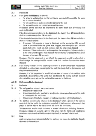 OFFICIAL BASKETBALL RULES 2010
Rule Five - Violations
April 2010
Page 31 of 81
29.2 Procedure
29.2.1 If the game is stopped by an official:
 For a foul or violation (not for the ball having gone out-of-bounds) by the team
not in control of the ball,
 For any valid reason by the team not in control of the ball,
 For any valid reason not connected with either team,
Possession of the ball shall be awarded to the same team that previously had
control of the ball.
If the throw-in is administered in the backcourt, the twenty-four (24) second clock
shall be reset to twenty-four (24) seconds.
If the throw-in is administered in the frontcourt, the twenty-four (24) second clock
shall be reset as follows:
 If fourteen (14) seconds or more is displayed on the twenty-four (24) second
clock at the time when the game was stopped, the twenty-four (24) second
clock shall not be reset, but shall continue from the time it was stopped.
 If thirteen (13) seconds or less is displayed on the twenty-four (24) second clock
at the time when the game was stopped, the twenty-four (24) second clock shall
be reset to fourteen (14) seconds.
However, if in the judgement of an official, the opponents would be placed at a
disadvantage, the twenty-four (24) second clock shall continue from the time it was
stopped.
29.2.2 If the twenty-four (24) second clock signal sounds in error while a team has control
of the ball or neither team has control of the ball, the signal shall be disregarded and
the game shall continue.
However, if in the judgement of an official, the team in control of the ball has been
placed at a disadvantage, the game shall be stopped, the twenty-four (24) second
clock shall be corrected and the ball shall be awarded to that team.
Art. 30 Ball returned to the backcourt
30.1 Definition
30.1.1 The ball goes into a team's backcourt when:
 It touches the backcourt.
 It touches or is legally touched by an offensive player who has part of his body
in contact with the backcourt.
 It touches an official who has part of his body in contact with the backcourt.
30.1.2 The ball has been illegally returned to the backcourt when a player of the team in
control of the live ball is the last to touch the ball in his frontcourt, after which that
player or a team-mate is the first to touch the ball in the backcourt.
This restriction applies to all situations in a team's frontcourt, including throw-ins.
However, it does not apply to a player who jumps from his frontcourt, establishes
new team control while still airborne and then lands in his team’s backcourt.
30.2 Rule
A player whose team is in control of a live ball may not cause the ball to be illegally
returned to his backcourt.
 