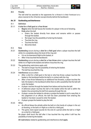 April 2010
Page 32 of 81
OFFICIAL BASKETBALL RULES 2010
Rule Five - Violations
30.3 Penalty
The ball shall be awarded to the opponents for a throw-in in their frontcourt at a
place nearest to the infraction except directly behind the backboard.
Art. 31 Goaltending and Interference
31.1 Definition
31.1.1 A shot for a field goal or a free throw:
 Begins when the ball leaves the hand(s) of a player in the act of shooting.
 Ends when the ball:
▬ Enters the basket directly from above and remains within or passes
through the basket.
▬ No longer has the possibility of entering the basket.
▬ Touches the ring.
▬ Touches the floor.
▬ Becomes dead.
31.2 Rule
31.2.1 Goaltending occurs during a shot for a field goal when a player touches the ball
while it is completely above the level of the ring and:
 It is on its downward flight to the basket, or
 After it has touched the backboard.
31.2.2 Goaltending occurs during a shot for a free throw when a player touches the ball
while it is in flight to the basket and before it touches the ring.
31.2.3 The goaltending restrictions apply until:
 The ball no longer has the possibility of entering the basket.
 The ball has touched the ring.
31.2.4 Interference occurs when:
 After a shot for a field goal or the last or only free throw a player touches the
basket or the backboard while the ball is in contact with the ring.
 After a free throw followed by an additional free throw(s), a player touches the
ball, the basket or the backboard while there is still a possibility that the ball will
enter the basket.
 A player reaches through the basket from below and touches the ball.
 A defensive player touches the ball or the basket while the ball is within the
basket, thus preventing the ball from passing through the net.
 A player causes the basket to vibrate or grasps the basket in such a way that, in
the judgement of an official, the ball has been prevented from entering the
basket or has been caused to enter the basket.
 A player grasps the basket to play the ball.
31.2.5 When
 An official blows the whistle while the ball is in the hands of a player in the act
of shooting, or the ball is in flight on a shot for a field goal,
 The game clock signal sounds for the end of a period while the ball is in flight
on a shot for a field goal,
No player shall touch the ball after it has touched the ring while it still has the
possibility of entering the basket.
All restrictions related to goaltending and interference shall apply.
 