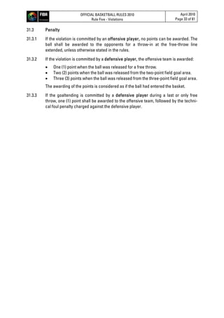 OFFICIAL BASKETBALL RULES 2010
Rule Five - Violations
April 2010
Page 33 of 81
31.3 Penalty
31.3.1 If the violation is committed by an offensive player, no points can be awarded. The
ball shall be awarded to the opponents for a throw-in at the free-throw line
extended, unless otherwise stated in the rules.
31.3.2 If the violation is committed by a defensive player, the offensive team is awarded:
 One (1) point when the ball was released for a free throw.
 Two (2) points when the ball was released from the two-point field goal area.
 Three (3) points when the ball was released from the three-point field goal area.
The awarding of the points is considered as if the ball had entered the basket.
31.3.3 If the goaltending is committed by a defensive player during a last or only free
throw, one (1) point shall be awarded to the offensive team, followed by the techni-
cal foul penalty charged against the defensive player.
 