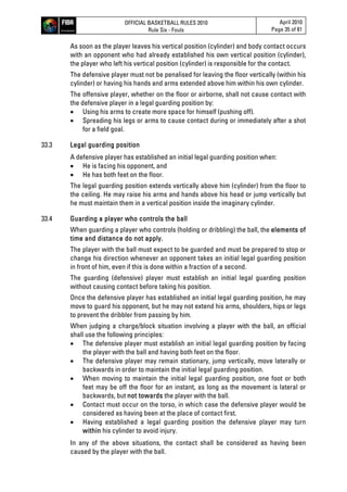 OFFICIAL BASKETBALL RULES 2010
Rule Six - Fouls
April 2010
Page 35 of 81
As soon as the player leaves his vertical position (cylinder) and body contact occurs
with an opponent who had already established his own vertical position (cylinder),
the player who left his vertical position (cylinder) is responsible for the contact.
The defensive player must not be penalised for leaving the floor vertically (within his
cylinder) or having his hands and arms extended above him within his own cylinder.
The offensive player, whether on the floor or airborne, shall not cause contact with
the defensive player in a legal guarding position by:
 Using his arms to create more space for himself (pushing off).
 Spreading his legs or arms to cause contact during or immediately after a shot
for a field goal.
33.3 Legal guarding position
A defensive player has established an initial legal guarding position when:
 He is facing his opponent, and
 He has both feet on the floor.
The legal guarding position extends vertically above him (cylinder) from the floor to
the ceiling. He may raise his arms and hands above his head or jump vertically but
he must maintain them in a vertical position inside the imaginary cylinder.
33.4 Guarding a player who controls the ball
When guarding a player who controls (holding or dribbling) the ball, the elements of
time and distance do not apply.
The player with the ball must expect to be guarded and must be prepared to stop or
change his direction whenever an opponent takes an initial legal guarding position
in front of him, even if this is done within a fraction of a second.
The guarding (defensive) player must establish an initial legal guarding position
without causing contact before taking his position.
Once the defensive player has established an initial legal guarding position, he may
move to guard his opponent, but he may not extend his arms, shoulders, hips or legs
to prevent the dribbler from passing by him.
When judging a charge/block situation involving a player with the ball, an official
shall use the following principles:
 The defensive player must establish an initial legal guarding position by facing
the player with the ball and having both feet on the floor.
 The defensive player may remain stationary, jump vertically, move laterally or
backwards in order to maintain the initial legal guarding position.
 When moving to maintain the initial legal guarding position, one foot or both
feet may be off the floor for an instant, as long as the movement is lateral or
backwards, but not towards the player with the ball.
 Contact must occur on the torso, in which case the defensive player would be
considered as having been at the place of contact first.
 Having established a legal guarding position the defensive player may turn
within his cylinder to avoid injury.
In any of the above situations, the contact shall be considered as having been
caused by the player with the ball.
 