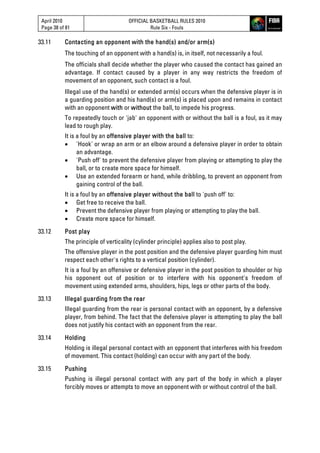 April 2010
Page 38 of 81
OFFICIAL BASKETBALL RULES 2010
Rule Six - Fouls
33.11 Contacting an opponent with the hand(s) and/or arm(s)
The touching of an opponent with a hand(s) is, in itself, not necessarily a foul.
The officials shall decide whether the player who caused the contact has gained an
advantage. If contact caused by a player in any way restricts the freedom of
movement of an opponent, such contact is a foul.
Illegal use of the hand(s) or extended arm(s) occurs when the defensive player is in
a guarding position and his hand(s) or arm(s) is placed upon and remains in contact
with an opponent with or without the ball, to impede his progress.
To repeatedly touch or 'jab' an opponent with or without the ball is a foul, as it may
lead to rough play.
It is a foul by an offensive player with the ball to:
 'Hook' or wrap an arm or an elbow around a defensive player in order to obtain
an advantage.
 'Push off' to prevent the defensive player from playing or attempting to play the
ball, or to create more space for himself.
 Use an extended forearm or hand, while dribbling, to prevent an opponent from
gaining control of the ball.
It is a foul by an offensive player without the ball to 'push off' to:
 Get free to receive the ball.
 Prevent the defensive player from playing or attempting to play the ball.
 Create more space for himself.
33.12 Post play
The principle of verticality (cylinder principle) applies also to post play.
The offensive player in the post position and the defensive player guarding him must
respect each other's rights to a vertical position (cylinder).
It is a foul by an offensive or defensive player in the post position to shoulder or hip
his opponent out of position or to interfere with his opponent's freedom of
movement using extended arms, shoulders, hips, legs or other parts of the body.
33.13 Illegal guarding from the rear
Illegal guarding from the rear is personal contact with an opponent, by a defensive
player, from behind. The fact that the defensive player is attempting to play the ball
does not justify his contact with an opponent from the rear.
33.14 Holding
Holding is illegal personal contact with an opponent that interferes with his freedom
of movement. This contact (holding) can occur with any part of the body.
33.15 Pushing
Pushing is illegal personal contact with any part of the body in which a player
forcibly moves or attempts to move an opponent with or without control of the ball.
 