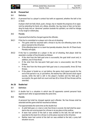 OFFICIAL BASKETBALL RULES 2010
Rule Six - Fouls
April 2010
Page 39 of 81
Art. 34 Personal foul
34.1 Definition
34.1.1 A personal foul is a player’s contact foul with an opponent, whether the ball is live
or dead.
A player shall not hold, block, push, charge, trip or impede the progress of an oppo-
nent by extending his hand, arm, elbow, shoulder, hip, leg, knee or foot, nor by ben-
ding his body into an 'abnormal' position (outside his cylinder), nor shall he indulge
in any rough or violent play.
34.2 Penalty
A personal foul shall be charged against the offender.
34.2.1 If the foul is committed on a player not in the act of shooting:
 The game shall be resumed with a throw-in by the non-offending team at the
place nearest to the infraction.
 If the offending team is in a team foul penalty situation, then Art. 41 (Team fouls:
Penalty) will apply.
34.2.2 If the foul is committed on a player in the act of shooting, that player shall be
awarded a number of free throw(s) as follows:
 If the shot from the field goal area is successful, the goal shall count and, in
addition, one (1) free throw.
 If the shot from the two-point field goal area is unsuccessful, two (2) free
throws.
 If the shot from the three-point field goal area is unsuccessful, three (3) free
throws.
 If the player is fouled as, or just before, the game clock signal sounds for the
end of the period or as, or just before, the twenty-four (24) second clock signal
sounds, while the ball is still in the player's hand(s) and the field goal is
successful, the goal shall not count and two (2) or three (3) free throws will be
awarded.
Art. 35 Double foul
35.1 Definition
35.1.1 A double foul is a situation in which two (2) opponents commit personal fouls
against each other at approximately the same time.
35.2 Penalty
A personal foul shall be charged against each offender. No free throws shall be
awarded and the game shall be resumed as follows:
If at approximately the same time as the double foul
 A valid field goal, or a last or only free throw is scored, the ball shall be awar-
ded to the non-scoring team for a throw-in at any place at the endline.
 A team had control of the ball or was entitled to the ball, the ball shall be
awarded to this team for a throw-in at the place nearest to the infraction.
 Neither team had control of the ball nor was entitled to the ball, a jump ball
situation occurs.
 