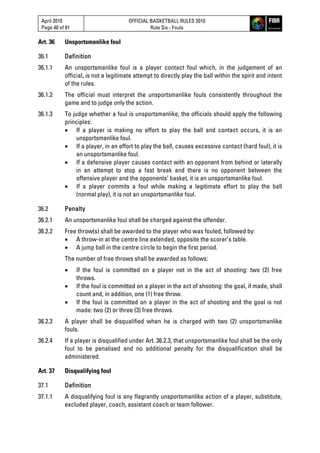 April 2010
Page 40 of 81
OFFICIAL BASKETBALL RULES 2010
Rule Six - Fouls
Art. 36 Unsportsmanlike foul
36.1 Definition
36.1.1 An unsportsmanlike foul is a player contact foul which, in the judgement of an
official, is not a legitimate attempt to directly play the ball within the spirit and intent
of the rules.
36.1.2 The official must interpret the unsportsmanlike fouls consistently throughout the
game and to judge only the action.
36.1.3 To judge whether a foul is unsportsmanlike, the officials should apply the following
principles:
 If a player is making no effort to play the ball and contact occurs, it is an
unsportsmanlike foul.
 If a player, in an effort to play the ball, causes excessive contact (hard foul), it is
an unsportsmanlike foul.
 If a defensive player causes contact with an opponent from behind or laterally
in an attempt to stop a fast break and there is no opponent between the
offensive player and the opponents’ basket, it is an unsportsmanlike foul.
 If a player commits a foul while making a legitimate effort to play the ball
(normal play), it is not an unsportsmanlike foul.
36.2 Penalty
36.2.1 An unsportsmanlike foul shall be charged against the offender.
36.2.2 Free throw(s) shall be awarded to the player who was fouled, followed by:
 A throw-in at the centre line extended, opposite the scorer’s table.
 A jump ball in the centre circle to begin the first period.
The number of free throws shall be awarded as follows:
 If the foul is committed on a player not in the act of shooting: two (2) free
throws.
 If the foul is committed on a player in the act of shooting: the goal, if made, shall
count and, in addition, one (1) free throw.
 If the foul is committed on a player in the act of shooting and the goal is not
made: two (2) or three (3) free throws.
36.2.3 A player shall be disqualified when he is charged with two (2) unsportsmanlike
fouls.
36.2.4 If a player is disqualified under Art. 36.2.3, that unsportsmanlike foul shall be the only
foul to be penalised and no additional penalty for the disqualification shall be
administered.
Art. 37 Disqualifying foul
37.1 Definition
37.1.1 A disqualifying foul is any flagrantly unsportsmanlike action of a player, substitute,
excluded player, coach, assistant coach or team follower.
 