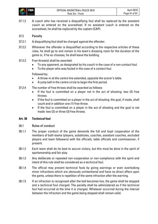 OFFICIAL BASKETBALL RULES 2010
Rule Six - Fouls
April 2010
Page 41 of 81
37.1.2 A coach who has received a disqualifying foul shall be replaced by the assistant
coach as entered on the scoresheet. If no assistant coach is entered on the
scoresheet, he shall be replaced by the captain (CAP).
37.2 Penalty
37.2.1 A disqualifying foul shall be charged against the offender.
37.2.2 Whenever the offender is disqualified according to the respective articles of these
rules, he shall go to and remain in his team's dressing room for the duration of the
game or, if he so chooses, he shall leave the building.
37.2.3 Free throw(s) shall be awarded:
 To any opponent, as designated by his coach in the case of a non-contact foul.
 To the player who was fouled in the case of a contact foul.
Followed by:
 A throw-in at the centre line extended, opposite the scorer’s table.
 A jump ball in the centre circle to begin the first period.
37.2.4 The number of free throws shall be awarded as follows:
 If the foul is committed on a player not in the act of shooting: two (2) free
throws.
 If the foul is committed on a player in the act of shooting: the goal, if made, shall
count and in addition one (1) free throw.
 If the foul is committed on a player in the act of shooting and the goal is not
made: two (2) or three (3) free throws.
Art. 38 Technical foul
38.1 Rules of conduct
38.1.1 The proper conduct of the game demands the full and loyal cooperation of the
members of both teams (players, substitutes, coaches, assistant coaches, excluded
players and team followers) with the officials, table officials and commissioner, if
present.
38.1.2 Each team shall do its best to secure victory, but this must be done in the spirit of
sportsmanship and fair play.
38.1.3 Any deliberate or repeated non-cooperation or non-compliance with the spirit and
intent of this rule shall be considered as a technical foul.
38.1.4 The official may prevent technical fouls by giving warnings or even overlooking
minor infractions which are obviously unintentional and have no direct effect upon
the game, unless there is repetition of the same infraction after the warning.
38.1.5 If an infraction is recognised after the ball becomes live, the game shall be stopped
and a technical foul charged. The penalty shall be administered as if the technical
foul had occurred at the time it is charged. Whatever occurred during the interval
between the infraction and the game being stopped shall remain valid.
 