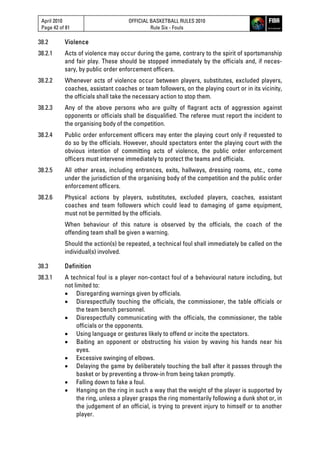 April 2010
Page 42 of 81
OFFICIAL BASKETBALL RULES 2010
Rule Six - Fouls
38.2 Violence
38.2.1 Acts of violence may occur during the game, contrary to the spirit of sportsmanship
and fair play. These should be stopped immediately by the officials and, if neces-
sary, by public order enforcement officers.
38.2.2 Whenever acts of violence occur between players, substitutes, excluded players,
coaches, assistant coaches or team followers, on the playing court or in its vicinity,
the officials shall take the necessary action to stop them.
38.2.3 Any of the above persons who are guilty of flagrant acts of aggression against
opponents or officials shall be disqualified. The referee must report the incident to
the organising body of the competition.
38.2.4 Public order enforcement officers may enter the playing court only if requested to
do so by the officials. However, should spectators enter the playing court with the
obvious intention of committing acts of violence, the public order enforcement
officers must intervene immediately to protect the teams and officials.
38.2.5 All other areas, including entrances, exits, hallways, dressing rooms, etc., come
under the jurisdiction of the organising body of the competition and the public order
enforcement officers.
38.2.6 Physical actions by players, substitutes, excluded players, coaches, assistant
coaches and team followers which could lead to damaging of game equipment,
must not be permitted by the officials.
When behaviour of this nature is observed by the officials, the coach of the
offending team shall be given a warning.
Should the action(s) be repeated, a technical foul shall immediately be called on the
individual(s) involved.
38.3 Definition
38.3.1 A technical foul is a player non-contact foul of a behavioural nature including, but
not limited to:
 Disregarding warnings given by officials.
 Disrespectfully touching the officials, the commissioner, the table officials or
the team bench personnel.
 Disrespectfully communicating with the officials, the commissioner, the table
officials or the opponents.
 Using language or gestures likely to offend or incite the spectators.
 Baiting an opponent or obstructing his vision by waving his hands near his
eyes.
 Excessive swinging of elbows.
 Delaying the game by deliberately touching the ball after it passes through the
basket or by preventing a throw-in from being taken promptly.
 Falling down to fake a foul.
 Hanging on the ring in such a way that the weight of the player is supported by
the ring, unless a player grasps the ring momentarily following a dunk shot or, in
the judgement of an official, is trying to prevent injury to himself or to another
player.
 
