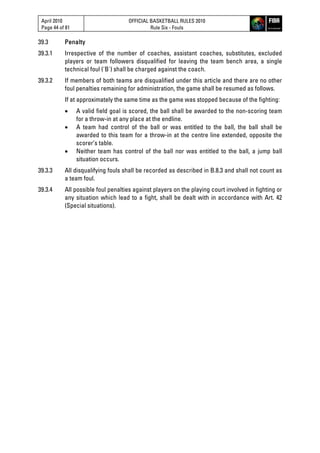 April 2010
Page 44 of 81
OFFICIAL BASKETBALL RULES 2010
Rule Six - Fouls
39.3 Penalty
39.3.1 Irrespective of the number of coaches, assistant coaches, substitutes, excluded
players or team followers disqualified for leaving the team bench area, a single
technical foul ('B') shall be charged against the coach.
39.3.2 If members of both teams are disqualified under this article and there are no other
foul penalties remaining for administration, the game shall be resumed as follows.
If at approximately the same time as the game was stopped because of the fighting:
 A valid field goal is scored, the ball shall be awarded to the non-scoring team
for a throw-in at any place at the endline.
 A team had control of the ball or was entitled to the ball, the ball shall be
awarded to this team for a throw-in at the centre line extended, opposite the
scorer’s table.
 Neither team has control of the ball nor was entitled to the ball, a jump ball
situation occurs.
39.3.3 All disqualifying fouls shall be recorded as described in B.8.3 and shall not count as
a team foul.
39.3.4 All possible foul penalties against players on the playing court involved in fighting or
any situation which lead to a fight, shall be dealt with in accordance with Art. 42
(Special situations).
 