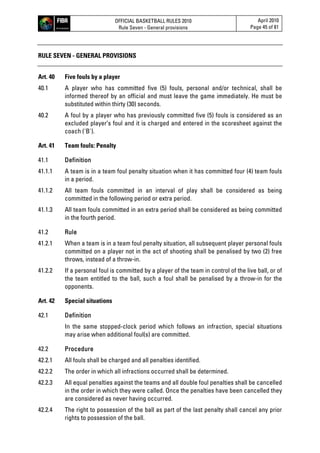 OFFICIAL BASKETBALL RULES 2010
Rule Seven - General provisions
April 2010
Page 45 of 81
RULE SEVEN - GENERAL PROVISIONS
Art. 40 Five fouls by a player
40.1 A player who has committed five (5) fouls, personal and/or technical, shall be
informed thereof by an official and must leave the game immediately. He must be
substituted within thirty (30) seconds.
40.2 A foul by a player who has previously committed five (5) fouls is considered as an
excluded player’s foul and it is charged and entered in the scoresheet against the
coach ('B').
Art. 41 Team fouls: Penalty
41.1 Definition
41.1.1 A team is in a team foul penalty situation when it has committed four (4) team fouls
in a period.
41.1.2 All team fouls committed in an interval of play shall be considered as being
committed in the following period or extra period.
41.1.3 All team fouls committed in an extra period shall be considered as being committed
in the fourth period.
41.2 Rule
41.2.1 When a team is in a team foul penalty situation, all subsequent player personal fouls
committed on a player not in the act of shooting shall be penalised by two (2) free
throws, instead of a throw-in.
41.2.2 If a personal foul is committed by a player of the team in control of the live ball, or of
the team entitled to the ball, such a foul shall be penalised by a throw-in for the
opponents.
Art. 42 Special situations
42.1 Definition
In the same stopped-clock period which follows an infraction, special situations
may arise when additional foul(s) are committed.
42.2 Procedure
42.2.1 All fouls shall be charged and all penalties identified.
42.2.2 The order in which all infractions occurred shall be determined.
42.2.3 All equal penalties against the teams and all double foul penalties shall be cancelled
in the order in which they were called. Once the penalties have been cancelled they
are considered as never having occurred.
42.2.4 The right to possession of the ball as part of the last penalty shall cancel any prior
rights to possession of the ball.
 