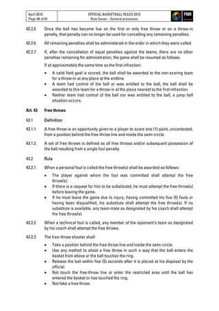 April 2010
Page 46 of 81
OFFICIAL BASKETBALL RULES 2010
Rule Seven - General provisions
42.2.5 Once the ball has become live on the first or only free throw or on a throw-in
penalty, that penalty can no longer be used for cancelling any remaining penalties.
42.2.6 All remaining penalties shall be administered in the order in which they were called.
42.2.7 If, after the cancellation of equal penalties against the teams, there are no other
penalties remaining for administration, the game shall be resumed as follows.
If at approximately the same time as the first infraction:
 A valid field goal is scored, the ball shall be awarded to the non-scoring team
for a throw-in at any place at the endline.
 A team had control of the ball or was entitled to the ball, the ball shall be
awarded to this team for a throw-in at the place nearest to the first infraction.
 Neither team had control of the ball nor was entitled to the ball, a jump ball
situation occurs.
Art. 43 Free throws
43.1 Definition
43.1.1 A free throw is an opportunity given to a player to score one (1) point, uncontested,
from a position behind the free-throw line and inside the semi-circle.
43.1.2 A set of free throws is defined as all free throws and/or subsequent possession of
the ball resulting from a single foul penalty.
43.2 Rule
43.2.1 When a personal foul is called the free throw(s) shall be awarded as follows:
 The player against whom the foul was committed shall attempt the free
throw(s).
 If there is a request for him to be substituted, he must attempt the free throw(s)
before leaving the game.
 If he must leave the game due to injury, having committed his five (5) fouls or
having been disqualified, his substitute shall attempt the free throw(s). If no
substitute is available, any team-mate as designated by his coach shall attempt
the free throw(s).
43.2.2 When a technical foul is called, any member of the opponent’s team as designated
by his coach shall attempt the free throws.
43.2.3 The free-throw shooter shall:
 Take a position behind the free-throw line and inside the semi-circle.
 Use any method to shoot a free throw in such a way that the ball enters the
basket from above or the ball touches the ring.
 Release the ball within five (5) seconds after it is placed at his disposal by the
official.
 Not touch the free-throw line or enter the restricted area until the ball has
entered the basket or has touched the ring.
 Not fake a free throw.
 