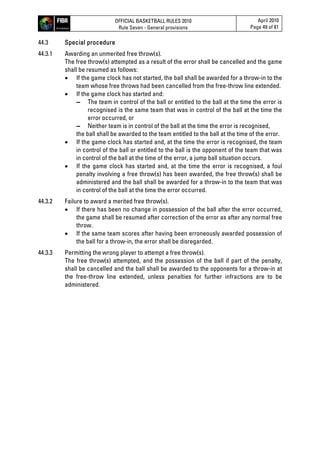 OFFICIAL BASKETBALL RULES 2010
Rule Seven - General provisions
April 2010
Page 49 of 81
44.3 Special procedure
44.3.1 Awarding an unmerited free throw(s).
The free throw(s) attempted as a result of the error shall be cancelled and the game
shall be resumed as follows:
 If the game clock has not started, the ball shall be awarded for a throw-in to the
team whose free throws had been cancelled from the free-throw line extended.
 If the game clock has started and:
▬ The team in control of the ball or entitled to the ball at the time the error is
recognised is the same team that was in control of the ball at the time the
error occurred, or
▬ Neither team is in control of the ball at the time the error is recognised,
the ball shall be awarded to the team entitled to the ball at the time of the error.
 If the game clock has started and, at the time the error is recognised, the team
in control of the ball or entitled to the ball is the opponent of the team that was
in control of the ball at the time of the error, a jump ball situation occurs.
 If the game clock has started and, at the time the error is recognised, a foul
penalty involving a free throw(s) has been awarded, the free throw(s) shall be
administered and the ball shall be awarded for a throw-in to the team that was
in control of the ball at the time the error occurred.
44.3.2 Failure to award a merited free throw(s).
 If there has been no change in possession of the ball after the error occurred,
the game shall be resumed after correction of the error as after any normal free
throw.
 If the same team scores after having been erroneously awarded possession of
the ball for a throw-in, the error shall be disregarded.
44.3.3 Permitting the wrong player to attempt a free throw(s).
The free throw(s) attempted, and the possession of the ball if part of the penalty,
shall be cancelled and the ball shall be awarded to the opponents for a throw-in at
the free-throw line extended, unless penalties for further infractions are to be
administered.
 