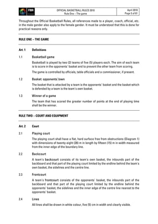 OFFICIAL BASKETBALL RULES 2010
Rule One – The game
April 2010
Page 5 of 81
Throughout the Official Basketball Rules, all references made to a player, coach, official, etc.
in the male gender also apply to the female gender. It must be understood that this is done for
practical reasons only.
RULE ONE – THE GAME
Art. 1 Definitions
1.1 Basketball game
Basketball is played by two (2) teams of five (5) players each. The aim of each team
is to score in the opponents' basket and to prevent the other team from scoring.
The game is controlled by officials, table officials and a commissioner, if present.
1.2 Basket: opponents'/own
The basket that is attacked by a team is the opponents' basket and the basket which
is defended by a team is the team's own basket.
1.3 Winner of a game
The team that has scored the greater number of points at the end of playing time
shall be the winner.
RULE TWO – COURT AND EQUIPMENT
Art. 2 Court
2.1 Playing court
The playing court shall have a flat, hard surface free from obstructions (Diagram 1)
with dimensions of twenty-eight (28) m in length by fifteen (15) m in width measured
from the inner edge of the boundary line.
2.2 Backcourt
A team's backcourt consists of its team's own basket, the inbounds part of the
backboard and that part of the playing court limited by the endline behind the team's
own basket, the sidelines and the centre line.
2.3 Frontcourt
A team's frontcourt consists of the opponents' basket, the inbounds part of the
backboard and that part of the playing court limited by the endline behind the
opponents' basket, the sidelines and the inner edge of the centre line nearest to the
opponents' basket.
2.4 Lines
All lines shall be drawn in white colour, five (5) cm in width and clearly visible.
 