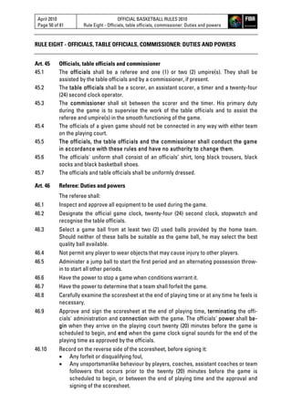 April 2010
Page 50 of 81
OFFICIAL BASKETBALL RULES 2010
Rule Eight - Officials, table officials, commissioner: Duties and powers
RULE EIGHT - OFFICIALS, TABLE OFFICIALS, COMMISSIONER: DUTIES AND POWERS
Art. 45 Officials, table officials and commissioner
45.1 The officials shall be a referee and one (1) or two (2) umpire(s). They shall be
assisted by the table officials and by a commissioner, if present.
45.2 The table officials shall be a scorer, an assistant scorer, a timer and a twenty-four
(24) second clock operator.
45.3 The commissioner shall sit between the scorer and the timer. His primary duty
during the game is to supervise the work of the table officials and to assist the
referee and umpire(s) in the smooth functioning of the game.
45.4 The officials of a given game should not be connected in any way with either team
on the playing court.
45.5 The officials, the table officials and the commissioner shall conduct the game
in accordance with these rules and have no authority to change them.
45.6 The officials' uniform shall consist of an officials’ shirt, long black trousers, black
socks and black basketball shoes.
45.7 The officials and table officials shall be uniformly dressed.
Art. 46 Referee: Duties and powers
The referee shall:
46.1 Inspect and approve all equipment to be used during the game.
46.2 Designate the official game clock, twenty-four (24) second clock, stopwatch and
recognise the table officials.
46.3 Select a game ball from at least two (2) used balls provided by the home team.
Should neither of these balls be suitable as the game ball, he may select the best
quality ball available.
46.4 Not permit any player to wear objects that may cause injury to other players.
46.5 Administer a jump ball to start the first period and an alternating possession throw-
in to start all other periods.
46.6 Have the power to stop a game when conditions warrant it.
46.7 Have the power to determine that a team shall forfeit the game.
46.8 Carefully examine the scoresheet at the end of playing time or at any time he feels is
necessary.
46.9 Approve and sign the scoresheet at the end of playing time, terminating the offi-
cials' administration and connection with the game. The officials' power shall be-
gin when they arrive on the playing court twenty (20) minutes before the game is
scheduled to begin, and end when the game clock signal sounds for the end of the
playing time as approved by the officials.
46.10 Record on the reverse side of the scoresheet, before signing it:
 Any forfeit or disqualifying foul,
 Any unsportsmanlike behaviour by players, coaches, assistant coaches or team
followers that occurs prior to the twenty (20) minutes before the game is
scheduled to begin, or between the end of playing time and the approval and
signing of the scoresheet.
 