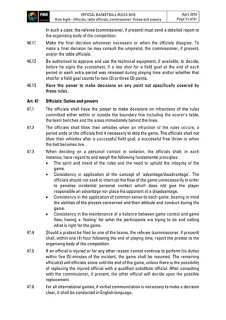 OFFICIAL BASKETBALL RULES 2010
Rule Eight - Officials, table officials, commissioner: Duties and powers
April 2010
Page 51 of 81
In such a case, the referee (commissioner, if present) must send a detailed report to
the organising body of the competition.
46.11 Make the final decision whenever necessary or when the officials disagree. To
make a final decision he may consult the umpire(s), the commissioner, if present,
and/or the table officials.
46.12 Be authorised to approve and use the technical equipment, if available, to decide,
before he signs the scoresheet, if a last shot for a field goal at the end of each
period or each extra period was released during playing time and/or whether that
shot for a field goal counts for two (2) or three (3) points.
46.13 Have the power to make decisions on any point not specifically covered by
these rules.
Art. 47 Officials: Duties and powers
47.1 The officials shall have the power to make decisions on infractions of the rules
committed either within or outside the boundary line including the scorer's table,
the team benches and the areas immediately behind the lines.
47.2 The officials shall blow their whistles when an infraction of the rules occurs, a
period ends or the officials find it necessary to stop the game. The officials shall not
blow their whistles after a successful field goal, a successful free throw or when
the ball becomes live.
47.3 When deciding on a personal contact or violation, the officials shall, in each
instance, have regard to and weigh the following fundamental principles:
 The spirit and intent of the rules and the need to uphold the integrity of the
game.
 Consistency in application of the concept of 'advantage/disadvantage'. The
officials should not seek to interrupt the flow of the game unnecessarily in order
to penalise incidental personal contact which does not give the player
responsible an advantage nor place his opponent at a disadvantage.
 Consistency in the application of common sense to each game, bearing in mind
the abilities of the players concerned and their attitude and conduct during the
game.
 Consistency in the maintenance of a balance between game control and game
flow, having a 'feeling' for what the participants are trying to do and calling
what is right for the game.
47.4 Should a protest be filed by one of the teams, the referee (commissioner, if present)
shall, within one (1) hour following the end of playing time, report the protest to the
organising body of the competition.
47.5 If an official is injured or for any other reason cannot continue to perform his duties
within five (5) minutes of the incident, the game shall be resumed. The remaining
official(s) will officiate alone until the end of the game, unless there is the possibility
of replacing the injured official with a qualified substitute official. After consulting
with the commissioner, if present, the other official will decide upon the possible
replacement.
47.6 For all international games, if verbal communication is necessary to make a decision
clear, it shall be conducted in English language.
 