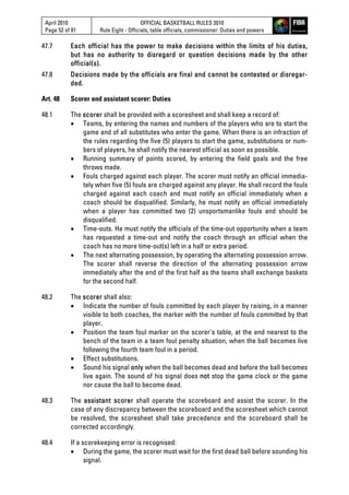 April 2010
Page 52 of 81
OFFICIAL BASKETBALL RULES 2010
Rule Eight - Officials, table officials, commissioner: Duties and powers
47.7 Each official has the power to make decisions within the limits of his duties,
but has no authority to disregard or question decisions made by the other
official(s).
47.8 Decisions made by the officials are final and cannot be contested or disregar-
ded.
Art. 48 Scorer and assistant scorer: Duties
48.1 The scorer shall be provided with a scoresheet and shall keep a record of:
 Teams, by entering the names and numbers of the players who are to start the
game and of all substitutes who enter the game. When there is an infraction of
the rules regarding the five (5) players to start the game, substitutions or num-
bers of players, he shall notify the nearest official as soon as possible.
 Running summary of points scored, by entering the field goals and the free
throws made.
 Fouls charged against each player. The scorer must notify an official immedia-
tely when five (5) fouls are charged against any player. He shall record the fouls
charged against each coach and must notify an official immediately when a
coach should be disqualified. Similarly, he must notify an official immediately
when a player has committed two (2) unsportsmanlike fouls and should be
disqualified.
 Time-outs. He must notify the officials of the time-out opportunity when a team
has requested a time-out and notify the coach through an official when the
coach has no more time-out(s) left in a half or extra period.
 The next alternating possession, by operating the alternating possession arrow.
The scorer shall reverse the direction of the alternating possession arrow
immediately after the end of the first half as the teams shall exchange baskets
for the second half.
48.2 The scorer shall also:
 Indicate the number of fouls committed by each player by raising, in a manner
visible to both coaches, the marker with the number of fouls committed by that
player.
 Position the team foul marker on the scorer's table, at the end nearest to the
bench of the team in a team foul penalty situation, when the ball becomes live
following the fourth team foul in a period.
 Effect substitutions.
 Sound his signal only when the ball becomes dead and before the ball becomes
live again. The sound of his signal does not stop the game clock or the game
nor cause the ball to become dead.
48.3 The assistant scorer shall operate the scoreboard and assist the scorer. In the
case of any discrepancy between the scoreboard and the scoresheet which cannot
be resolved, the scoresheet shall take precedence and the scoreboard shall be
corrected accordingly.
48.4 If a scorekeeping error is recognised:
 During the game, the scorer must wait for the first dead ball before sounding his
signal.
 