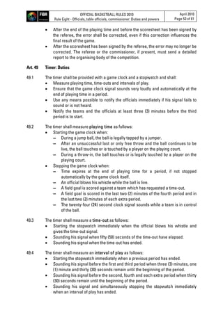 OFFICIAL BASKETBALL RULES 2010
Rule Eight - Officials, table officials, commissioner: Duties and powers
April 2010
Page 53 of 81
 After the end of the playing time and before the scoresheet has been signed by
the referee, the error shall be corrected, even if this correction influences the
final result of the game.
 After the scoresheet has been signed by the referee, the error may no longer be
corrected. The referee or the commissioner, if present, must send a detailed
report to the organising body of the competition.
Art. 49 Timer: Duties
49.1 The timer shall be provided with a game clock and a stopwatch and shall:
 Measure playing time, time-outs and intervals of play.
 Ensure that the game clock signal sounds very loudly and automatically at the
end of playing time in a period.
 Use any means possible to notify the officials immediately if his signal fails to
sound or is not heard.
 Notify the teams and the officials at least three (3) minutes before the third
period is to start.
49.2 The timer shall measure playing time as follows:
 Starting the game clock when:
▬ During a jump ball, the ball is legally tapped by a jumper.
▬ After an unsuccessful last or only free throw and the ball continues to be
live, the ball touches or is touched by a player on the playing court.
▬ During a throw-in, the ball touches or is legally touched by a player on the
playing court.
 Stopping the game clock when:
▬ Time expires at the end of playing time for a period, if not stopped
automatically by the game clock itself.
▬ An official blows his whistle while the ball is live.
▬ A field goal is scored against a team which has requested a time-out.
▬ A field goal is scored in the last two (2) minutes of the fourth period and in
the last two (2) minutes of each extra period.
▬ The twenty-four (24) second clock signal sounds while a team is in control
of the ball.
49.3 The timer shall measure a time-out as follows:
 Starting the stopwatch immediately when the official blows his whistle and
gives the time-out signal.
 Sounding his signal when fifty (50) seconds of the time-out have elapsed.
 Sounding his signal when the time-out has ended.
49.4 The timer shall measure an interval of play as follows:
 Starting the stopwatch immediately when a previous period has ended.
 Sounding his signal before the first and third period when three (3) minutes, one
(1) minute and thirty (30) seconds remain until the beginning of the period.
 Sounding his signal before the second, fourth and each extra period when thirty
(30) seconds remain until the beginning of the period.
 Sounding his signal and simultaneously stopping the stopwatch immediately
when an interval of play has ended.
 