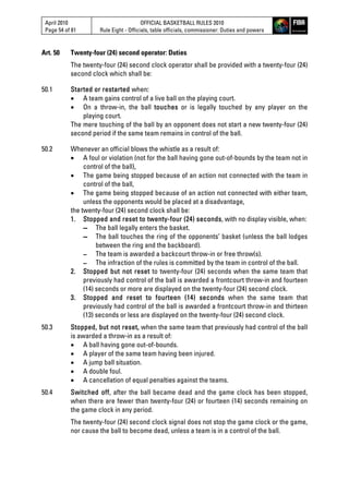 April 2010
Page 54 of 81
OFFICIAL BASKETBALL RULES 2010
Rule Eight - Officials, table officials, commissioner: Duties and powers
Art. 50 Twenty-four (24) second operator: Duties
The twenty-four (24) second clock operator shall be provided with a twenty-four (24)
second clock which shall be:
50.1 Started or restarted when:
 A team gains control of a live ball on the playing court.
 On a throw-in, the ball touches or is legally touched by any player on the
playing court.
The mere touching of the ball by an opponent does not start a new twenty-four (24)
second period if the same team remains in control of the ball.
50.2 Whenever an official blows the whistle as a result of:
 A foul or violation (not for the ball having gone out-of-bounds by the team not in
control of the ball),
 The game being stopped because of an action not connected with the team in
control of the ball,
 The game being stopped because of an action not connected with either team,
unless the opponents would be placed at a disadvantage,
the twenty-four (24) second clock shall be:
1. Stopped and reset to twenty-four (24) seconds, with no display visible, when:
▬ The ball legally enters the basket.
▬ The ball touches the ring of the opponents’ basket (unless the ball lodges
between the ring and the backboard).
▬ The team is awarded a backcourt throw-in or free throw(s).
▬ The infraction of the rules is committed by the team in control of the ball.
2. Stopped but not reset to twenty-four (24) seconds when the same team that
previously had control of the ball is awarded a frontcourt throw-in and fourteen
(14) seconds or more are displayed on the twenty-four (24) second clock.
3. Stopped and reset to fourteen (14) seconds when the same team that
previously had control of the ball is awarded a frontcourt throw-in and thirteen
(13) seconds or less are displayed on the twenty-four (24) second clock.
50.3 Stopped, but not reset, when the same team that previously had control of the ball
is awarded a throw-in as a result of:
 A ball having gone out-of-bounds.
 A player of the same team having been injured.
 A jump ball situation.
 A double foul.
 A cancellation of equal penalties against the teams.
50.4 Switched off, after the ball became dead and the game clock has been stopped,
when there are fewer than twenty-four (24) or fourteen (14) seconds remaining on
the game clock in any period.
The twenty-four (24) second clock signal does not stop the game clock or the game,
nor cause the ball to become dead, unless a team is in a control of the ball.
 