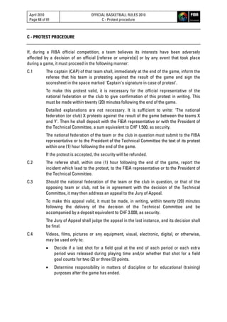 April 2010
Page 68 of 81
OFFICIAL BASKETBALL RULES 2010
C - Protest procedure
C - PROTEST PROCEDURE
If, during a FIBA official competition, a team believes its interests have been adversely
affected by a decision of an official [referee or umpire(s)] or by any event that took place
during a game, it must proceed in the following manner:
C.1 The captain (CAP) of that team shall, immediately at the end of the game, inform the
referee that his team is protesting against the result of the game and sign the
scoresheet in the space marked 'Captain's signature in case of protest'.
To make this protest valid, it is necessary for the official representative of the
national federation or the club to give confirmation of this protest in writing. This
must be made within twenty (20) minutes following the end of the game.
Detailed explanations are not necessary. It is sufficient to write: 'The national
federation (or club) X protests against the result of the game between the teams X
and Y'. Then he shall deposit with the FIBA representative or with the President of
the Technical Committee, a sum equivalent to CHF 1.500, as security.
The national federation of the team or the club in question must submit to the FIBA
representative or to the President of the Technical Committee the text of its protest
within one (1) hour following the end of the game.
If the protest is accepted, the security will be refunded.
C.2 The referee shall, within one (1) hour following the end of the game, report the
incident which lead to the protest, to the FIBA representative or to the President of
the Technical Committee.
C.3 Should the national federation of the team or the club in question, or that of the
opposing team or club, not be in agreement with the decision of the Technical
Committee, it may then address an appeal to the Jury of Appeal.
To make this appeal valid, it must be made, in writing, within twenty (20) minutes
following the delivery of the decision of the Technical Committee and be
accompanied by a deposit equivalent to CHF 3.000, as security.
The Jury of Appeal shall judge the appeal in the last instance, and its decision shall
be final.
C.4 Videos, films, pictures or any equipment, visual, electronic, digital, or otherwise,
may be used only to:
 Decide if a last shot for a field goal at the end of each period or each extra
period was released during playing time and/or whether that shot for a field
goal counts for two (2) or three (3) points.
 Determine responsibility in matters of discipline or for educational (training)
purposes after the game has ended.
 