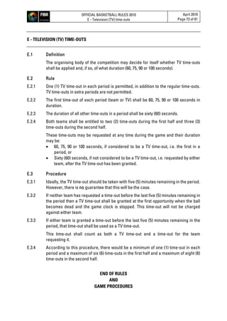 OFFICIAL BASKETBALL RULES 2010
E - Television (TV) time-outs
April 2010
Page 73 of 81
E - TELEVISION (TV) TIME-OUTS
E.1 Definition
The organising body of the competition may decide for itself whether TV time-outs
shall be applied and, if so, of what duration (60, 75, 90 or 100 seconds).
E.2 Rule
E.2.1 One (1) TV time-out in each period is permitted, in addition to the regular time-outs.
TV time-outs in extra periods are not permitted.
E.2.2 The first time-out of each period (team or TV) shall be 60, 75, 90 or 100 seconds in
duration.
E.2.3 The duration of all other time-outs in a period shall be sixty (60) seconds.
E.2.4 Both teams shall be entitled to two (2) time-outs during the first half and three (3)
time-outs during the second half.
These time-outs may be requested at any time during the game and their duration
may be:
 60, 75, 90 or 100 seconds, if considered to be a TV time-out, i.e. the first in a
period, or
 Sixty (60) seconds, if not considered to be a TV time-out, i.e. requested by either
team, after the TV time-out has been granted.
E.3 Procedure
E.3.1 Ideally, the TV time-out should be taken with five (5) minutes remaining in the period.
However, there is no guarantee that this will be the case.
E.3.2 If neither team has requested a time-out before the last five (5) minutes remaining in
the period then a TV time-out shall be granted at the first opportunity when the ball
becomes dead and the game clock is stopped. This time-out will not be charged
against either team.
E.3.3 If either team is granted a time-out before the last five (5) minutes remaining in the
period, that time-out shall be used as a TV time-out.
This time-out shall count as both a TV time-out and a time-out for the team
requesting it.
E.3.4 According to this procedure, there would be a minimum of one (1) time-out in each
period and a maximum of six (6) time-outs in the first half and a maximum of eight (8)
time-outs in the second half.
END OF RULES
AND
GAME PROCEDURES
 