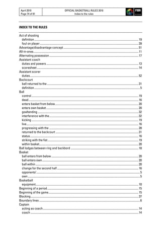 April 2010
Page 74 of 81
OFFICIAL BASKETBALL RULES 2010
Index to the rules
INDEX TO THE RULES
Act of shooting
definition..................................................................................................................................................19
foul on player..........................................................................................................................................39
Advantage/disadvantage concept .........................................................................................................51
All-in-ones...................................................................................................................................................11
Alternating possession.............................................................................................................................17
Assistant coach
duties and powers .................................................................................................................................13
scoresheet ..............................................................................................................................................14
Assistant scorer
duties........................................................................................................................................................52
Backcourt
ball returned to the ................................................................................................................................31
definition....................................................................................................................................................5
Ball
control......................................................................................................................................................19
dead..........................................................................................................................................................16
enters basket from below.....................................................................................................................20
enters own basket .................................................................................................................................20
goaltending .............................................................................................................................................32
interference with the.............................................................................................................................32
kicking......................................................................................................................................................19
live.............................................................................................................................................................16
progressing with the .............................................................................................................................28
returned to the backcourt ....................................................................................................................31
status........................................................................................................................................................16
striking with the fist ...............................................................................................................................19
within basket...........................................................................................................................................20
Ball lodges between ring and backbord ...............................................................................................18
Basket
ball enters from below ..........................................................................................................................20
ball enters own.......................................................................................................................................20
ball within................................................................................................................................................20
change for the second half..................................................................................................................16
opponents’.................................................................................................................................................5
own.............................................................................................................................................................5
Basketball
equipment................................................................................................................................................10
Beginning of a period................................................................................................................................15
Beginning of the game..............................................................................................................................15
Blocking.......................................................................................................................................................37
Boundary lines .............................................................................................................................................6
Captain
acting as coach......................................................................................................................................14
coach .......................................................................................................................................................14
 