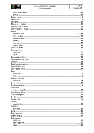 OFFICIAL BASKETBALL RULES 2010
Index to the rules
April 2010
Page 75 of 81
duties and powers .................................................................................................................................13
protest......................................................................................................................................................13
Centre circle.................................................................................................................................................6
Centre line.....................................................................................................................................................6
Charging ......................................................................................................................................................37
Charging by dribbler..................................................................................................................................35
Classification of teams .............................................................................................................................69
Closely guarded player.............................................................................................................................29
Coach
disqualification.................................................................................................................................41, 43
duties and powers .................................................................................................................................13
member of team .....................................................................................................................................11
standing...................................................................................................................................................14
team list ...................................................................................................................................................13
technical foul..........................................................................................................................................43
Colour of shirts...........................................................................................................................................11
Commissioner
definition..................................................................................................................................................50
report........................................................................................................................................................51
Compression sleeves................................................................................................................................12
Compression stockings ............................................................................................................................12
Contact.........................................................................................................................................................34
Continuous movement ..............................................................................................................................20
Control of the ball.......................................................................................................................................19
Correctable errors.....................................................................................................................................48
Court
dimensions................................................................................................................................................5
lines ............................................................................................................................................................5
Cylinder principle
definition..................................................................................................................................................34
Dead ball .....................................................................................................................................................16
Decision of game.........................................................................................................................................5
Decisions
time and place for..................................................................................................................................51
Definition of game........................................................................................................................................5
Disqualifying foul .......................................................................................................................................40
Doctor ..........................................................................................................................................................11
Double foul..................................................................................................................................................39
Dribbler
charging by .............................................................................................................................................35
Dribbling
definition..................................................................................................................................................27
Dunk .............................................................................................................................................................19
Eight seconds.............................................................................................................................................29
Eligible to play ............................................................................................................................................11
End of game
definition..................................................................................................................................................15
officials power........................................................................................................................................50
video...................................................................................................................................................51, 68
 
