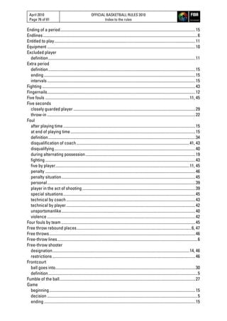 April 2010
Page 76 of 81
OFFICIAL BASKETBALL RULES 2010
Index to the rules
Ending of a period......................................................................................................................................15
Endlines .........................................................................................................................................................6
Entitled to play............................................................................................................................................11
Equipment ...................................................................................................................................................10
Excluded player
definition..................................................................................................................................................11
Extra period
definition..................................................................................................................................................15
ending ......................................................................................................................................................15
intervals ...................................................................................................................................................15
Fighting ........................................................................................................................................................43
Fingernails...................................................................................................................................................12
Five fouls ...............................................................................................................................................11, 45
Five seconds
closely guarded player .........................................................................................................................29
throw-in ...................................................................................................................................................22
Foul
after playing time ...................................................................................................................................15
at end of playing time............................................................................................................................15
definition..................................................................................................................................................34
disqualification of coach................................................................................................................41, 43
disqualifying............................................................................................................................................40
during alternating possession.............................................................................................................19
fighting .....................................................................................................................................................43
five by player.....................................................................................................................................11, 45
penalty .....................................................................................................................................................46
penalty situation.....................................................................................................................................45
personal...................................................................................................................................................39
player in the act of shooting ................................................................................................................39
special situations...................................................................................................................................45
technical by coach ................................................................................................................................43
technical by player ................................................................................................................................42
unsportsmanlike.....................................................................................................................................40
violence ...................................................................................................................................................42
Four fouls by team .....................................................................................................................................45
Free throw rebound places..................................................................................................................6, 47
Free throws.................................................................................................................................................46
Free-throw lines...........................................................................................................................................6
Free-throw shooter
designation........................................................................................................................................14, 46
restrictions..............................................................................................................................................46
Frontcourt
ball goes into...........................................................................................................................................30
definition....................................................................................................................................................5
Fumble of the ball.......................................................................................................................................27
Game
beginning.................................................................................................................................................15
decision .....................................................................................................................................................5
ending ......................................................................................................................................................15
 