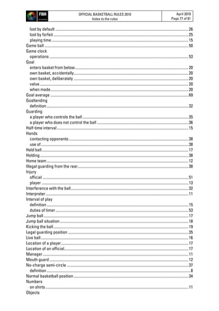 OFFICIAL BASKETBALL RULES 2010
Index to the rules
April 2010
Page 77 of 81
lost by default .........................................................................................................................................26
lost by forfeit...........................................................................................................................................25
playing time.............................................................................................................................................15
Game ball ....................................................................................................................................................50
Game clock
operations ...............................................................................................................................................53
Goal
enters basket from below.....................................................................................................................20
own basket, accidentally......................................................................................................................20
own basket, deliberately ......................................................................................................................20
value.........................................................................................................................................................20
when made..............................................................................................................................................20
Goal average ..............................................................................................................................................69
Goaltending
definition..................................................................................................................................................32
Guarding
a player who controls the ball.............................................................................................................35
a player who does not control the ball ..............................................................................................36
Half-time interval .......................................................................................................................................15
Hands
contacting opponents ...........................................................................................................................38
use of........................................................................................................................................................38
Held ball.......................................................................................................................................................17
Holding.........................................................................................................................................................38
Home team..................................................................................................................................................12
Illegal guarding from the rear..................................................................................................................38
Injury
official ......................................................................................................................................................51
player .......................................................................................................................................................13
Interference with the ball.........................................................................................................................32
Interpreter...................................................................................................................................................11
Interval of play
definition..................................................................................................................................................15
duties of timer.........................................................................................................................................53
Jump ball.....................................................................................................................................................17
Jump ball situation ....................................................................................................................................18
Kicking the ball...........................................................................................................................................19
Legal guarding position ............................................................................................................................35
Live ball........................................................................................................................................................16
Location of a player...................................................................................................................................17
Location of an official................................................................................................................................17
Manager......................................................................................................................................................11
Mouth guard...............................................................................................................................................12
No-charge semi-circle .............................................................................................................................37
definition....................................................................................................................................................8
Normal basketball position......................................................................................................................34
Numbers
on shirts ...................................................................................................................................................11
Objects
 