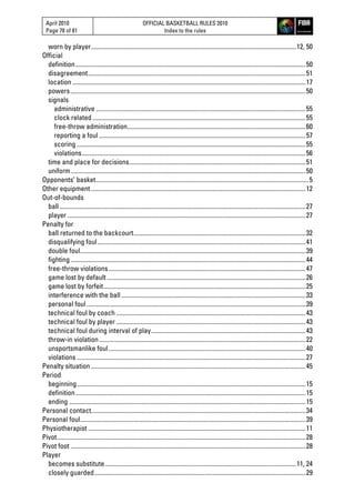 April 2010
Page 78 of 81
OFFICIAL BASKETBALL RULES 2010
Index to the rules
worn by player..................................................................................................................................12, 50
Official
definition..................................................................................................................................................50
disagreement..........................................................................................................................................51
location ....................................................................................................................................................17
powers .....................................................................................................................................................50
signals
administrative .....................................................................................................................................55
clock related .......................................................................................................................................55
free-throw administration.................................................................................................................60
reporting a foul ...................................................................................................................................57
scoring .................................................................................................................................................55
violations..............................................................................................................................................56
time and place for decisions................................................................................................................51
uniform.....................................................................................................................................................50
Opponents’ basket.......................................................................................................................................5
Other equipment ........................................................................................................................................12
Out-of-bounds
ball ............................................................................................................................................................27
player .......................................................................................................................................................27
Penalty for
ball returned to the backcourt.............................................................................................................32
disqualifying foul....................................................................................................................................41
double foul...............................................................................................................................................39
fighting .....................................................................................................................................................44
free-throw violations.............................................................................................................................47
game lost by default ..............................................................................................................................26
game lost by forfeit................................................................................................................................25
interference with the ball.....................................................................................................................33
personal foul...........................................................................................................................................39
technical foul by coach ........................................................................................................................43
technical foul by player ........................................................................................................................43
technical foul during interval of play..................................................................................................43
throw-in violation...................................................................................................................................22
unsportsmanlike foul.............................................................................................................................40
violations .................................................................................................................................................27
Penalty situation ........................................................................................................................................45
Period
beginning.................................................................................................................................................15
definition..................................................................................................................................................15
ending ......................................................................................................................................................15
Personal contact........................................................................................................................................34
Personal foul...............................................................................................................................................39
Physiotherapist ..........................................................................................................................................11
Pivot..............................................................................................................................................................28
Pivot foot .....................................................................................................................................................28
Player
becomes substitute .........................................................................................................................11, 24
closely guarded......................................................................................................................................29
 