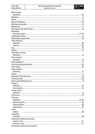 April 2010
Page 80 of 81
OFFICIAL BASKETBALL RULES 2010
Index to the rules
Shot for goal
definition..................................................................................................................................................32
Sidelines........................................................................................................................................................6
Socks............................................................................................................................................................11
Special situations ......................................................................................................................................45
Starting five players ..................................................................................................................................14
Statistician..................................................................................................................................................11
Striking the ball with the fist....................................................................................................................19
Substitute
becomes player................................................................................................................................11, 24
Substitution chairs.......................................................................................................................................9
Substitution opportunity ...........................................................................................................................24
Table officials
definition..................................................................................................................................................50
uniform.....................................................................................................................................................50
Tap................................................................................................................................................................19
Taping ..........................................................................................................................................................12
Team bench areas
definition....................................................................................................................................................8
Team control
definition..................................................................................................................................................19
Team followers...........................................................................................................................................11
Team foul penalty situation......................................................................................................................45
Team fouls...................................................................................................................................................45
Team member
definition..................................................................................................................................................11
Teams...........................................................................................................................................................11
Television (TV) time-outs..........................................................................................................................73
Three seconds............................................................................................................................................29
Three-point field goal area ........................................................................................................................6
Throw-in
definition..................................................................................................................................................21
five seconds............................................................................................................................................22
Throw-in line
definition....................................................................................................................................................8
Tied score ...................................................................................................................................................15
Time-out
definition............................................................................................................................................22, 23
duties of scorer ......................................................................................................................................52
duties of timer.........................................................................................................................................53
opportunity..............................................................................................................................................22
Timer
duties........................................................................................................................................................53
Travelling
definition..................................................................................................................................................28
Twenty-four (24) second clock
reset in error...........................................................................................................................................31
sounds in error .......................................................................................................................................31
Twenty-four (24) second operator
 