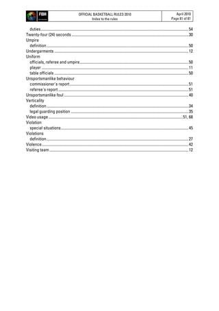 OFFICIAL BASKETBALL RULES 2010
Index to the rules
April 2010
Page 81 of 81
duties........................................................................................................................................................54
Twenty-four (24) seconds ........................................................................................................................30
Umpire
definition..................................................................................................................................................50
Undergarments ..........................................................................................................................................12
Uniform
officials, referee and umpire................................................................................................................50
player .......................................................................................................................................................11
table officials ..........................................................................................................................................50
Unsportsmanlike behaviour
commissioner's report..........................................................................................................................51
referee's report......................................................................................................................................51
Unsportsmanlike foul ................................................................................................................................40
Verticality
definition..................................................................................................................................................34
legal guarding position .........................................................................................................................35
Video usage..........................................................................................................................................51, 68
Violation
special situations...................................................................................................................................45
Violations
definition..................................................................................................................................................27
Violence.......................................................................................................................................................42
Visiting team...............................................................................................................................................12
 