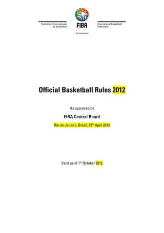 Official Basketball Rules 2012
As approved by
FIBA Central Board
Rio de Janeiro, Brazil, 29th
April 2012
Valid as of 1st
October 2012
 